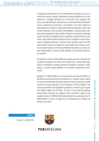 MARCAS-2010.QXD:marcas.QXD

Página 27

El secreto está en la marca El secreto está en la marca El secreto está en la marca
El secreto está en la marca El secreto está en la marca El secreto está en la marca El secreto está en la marca
El secreto está en la marca El secreto está en la marca El secreto está en la marca El secreto está en
El secreto está en la marca

En España se entiende por marca notoriamente conocida la que, por su
volumen de ventas, duración, intensidad o alcance geográfico de su uso,
valoración o prestigio alcanzado en el mercado o por cualquier otra
causa, sean generalmente conocida por el sector pertinente del público
al que se destinan los productos o los servicios. Si la marca notoria no
está registrada en España su titular podrá formular oposición contra solicitudes posteriores que considere incompatibles e inclusive podrá entablar acciones judiciales contra posibles infractores. Si estuviera registrada
gozará de todos los derechos que la legislación otorga al titular de una
marca., pero además podrá impedir el acceso al registro a marcas destinadas a distinguir productos o servicios o de naturaleza tanto más diferente cuanto mayor sea el grado de conocimiento de la marca o nombre comercial notorios en el sector pertinente del público o en otros sectores relacionados. Lo mismo resulta aplicable a los nombres comerciales notorios.
En España las marcas renombradas son aquellas que son conocidas por
el público en general, y el alcance de la protección, cuando estén registradas se extenderá a cualquier género de productos, servicios o actividades. Lo mismo resulta aplicable a los nombres comerciales renombrados.
Ejemplo: F.C. BARCELONA es una marca famosa de club de fútbol y se
beneficiará automáticamente de protección en aquellos países donde
las marcas notoriamente conocidas gozan de mayor protección y donde
la marca sea muy conocida en lo que respecta a clubes de fútbol. Esta
protección también sería aplicable a productos y servicios que no guarden relación alguna con el fútbol. Es decir, si otra empresa decidiera
comercializar productos tan dispares como camisetas o gafas de sol
usando la marca F.C BARCELONA debería obtener la autorización de F.C
BARCELONA o correría el riesgo de ser demandada por infringir los
derechos de marca.

El secreto está en la marca

en

10:07

27

EJEMPLO
Cortesía: F.C. BARCELONA
www.oepm.es

eto

22/2/10

 