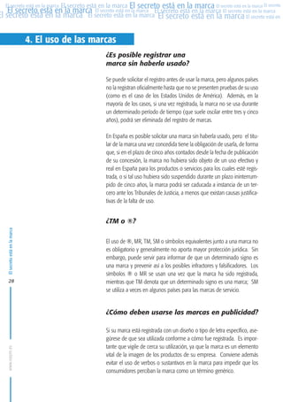 MARCAS-2010.QXD:marcas.QXD

22/2/10

10:07

Página 28

El secreto está en la marca El secreto está en la marca El secreto está en la marca El secreto
El secreto está en la marca El secreto está en la marca El secreto está en la marca El secreto está en la marca
El secreto está en la marca El secreto está en la marca El secreto está en la marca El secreto está en El
El secreto está en la marca

4. El uso de las marcas
¿Es posible registrar una
marca sin haberla usado?
Se puede solicitar el registro antes de usar la marca, pero algunos países
no la registran oficialmente hasta que no se presenten pruebas de su uso
(como es el caso de los Estados Unidos de América). Además, en la
mayoría de los casos, si una vez registrada, la marca no se usa durante
un determinado período de tiempo (que suele oscilar entre tres y cinco
años), podrá ser eliminada del registro de marcas.
En España es posible solicitar una marca sin haberla usado, pero el titular de la marca una vez concedida tiene la obligación de usarla, de forma
que, si en el plazo de cinco años contados desde la fecha de publicación
de su concesión, la marca no hubiera sido objeto de un uso efectivo y
real en España para los productos o servicios para los cuales esté registrada, o si tal uso hubiera sido suspendido durante un plazo ininterrumpido de cinco años, la marca podrá ser caducada a instancia de un tercero ante los Tribunales de Justicia, a menos que existan causas justificativas de la falta de uso.

El secreto está en la marca

¿TM o ®?

28

El uso de ®, MR, TM, SM o símbolos equivalentes junto a una marca no
es obligatorio y generalmente no aporta mayor protección jurídica. Sin
embargo, puede servir para informar de que un determinado signo es
una marca y prevenir así a los posibles infractores y falsificadores. Los
símbolos ® o MR se usan una vez que la marca ha sido registrada,
mientras que TM denota que un determinado signo es una marca; SM
se utiliza a veces en algunos países para las marcas de servicio.

www.oepm.es

¿Cómo deben usarse las marcas en publicidad?
Si su marca está registrada con un diseño o tipo de letra específico, asegúrese de que sea utilizada conforme a cómo fue registrada. Es importante que vigile de cerca su utilización, ya que la marca es un elemento
vital de la imagen de los productos de su empresa. Conviene además
evitar el uso de verbos o sustantivos en la marca para impedir que los
consumidores perciban la marca como un término genérico.

 