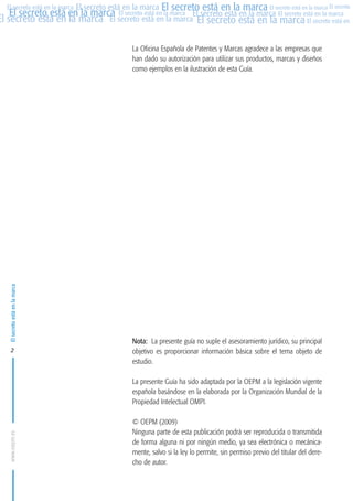 MARCAS-2010.QXD:marcas.QXD

22/2/10

10:07

Página 2

El secreto está en la marca El secreto está en la marca El secreto está en la marca El secreto
El secreto está en la marca El secreto está en la marca El secreto está en la marca El secreto está en la marca
El secreto está en la marca El secreto está en la marca El secreto está en la marca El secreto está en El
El secreto está en la marca

El secreto está en la marca

La Oficina Española de Patentes y Marcas agradece a las empresas que
han dado su autorización para utilizar sus productos, marcas y diseños
como ejemplos en la ilustración de esta Guía.

2

Nota: La presente guía no suple el asesoramiento jurídico, su principal
objetivo es proporcionar información básica sobre el tema objeto de
estudio.

www.oepm.es

La presente Guía ha sido adaptada por la OEPM a la legislación vigente
española basándose en la elaborada por la Organización Mundial de la
Propiedad Intelectual OMPI.
© OEPM (2009)
Ninguna parte de esta publicación podrá ser reproducida o transmitida
de forma alguna ni por ningún medio, ya sea electrónica o mecánicamente, salvo si la ley lo permite, sin permiso previo del titular del derecho de autor.

 