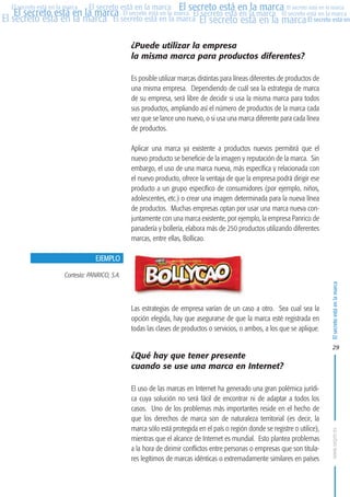 MARCAS-2010.QXD:marcas.QXD

Página 29

El secreto está en la marca El secreto está en la marca El secreto está en la marca
El secreto está en la marca El secreto está en la marca El secreto está en la marca El secreto está en la marca
El secreto está en la marca El secreto está en la marca El secreto está en la marca El secreto está en
El secreto está en la marca

¿Puede utilizar la empresa
la misma marca para productos diferentes?
Es posible utilizar marcas distintas para líneas diferentes de productos de
una misma empresa. Dependiendo de cuál sea la estrategia de marca
de su empresa, será libre de decidir si usa la misma marca para todos
sus productos, ampliando así el número de productos de la marca cada
vez que se lance uno nuevo, o si usa una marca diferente para cada línea
de productos.
Aplicar una marca ya existente a productos nuevos permitirá que el
nuevo producto se beneficie de la imagen y reputación de la marca. Sin
embargo, el uso de una marca nueva, más específica y relacionada con
el nuevo producto, ofrece la ventaja de que la empresa podrá dirigir ese
producto a un grupo específico de consumidores (por ejemplo, niños,
adolescentes, etc.) o crear una imagen determinada para la nueva línea
de productos. Muchas empresas optan por usar una marca nueva conjuntamente con una marca existente, por ejemplo, la empresa Panrico de
panadería y bollería, elabora más de 250 productos utilizando diferentes
marcas, entre ellas, Bollicao.
EJEMPLO
Cortesía: PANRICO, S.A.

Las estrategias de empresa varían de un caso a otro. Sea cual sea la
opción elegida, hay que asegurarse de que la marca esté registrada en
todas las clases de productos o servicios, o ambos, a los que se aplique.

El secreto está en la marca

en

10:07

29

¿Qué hay que tener presente
cuando se use una marca en Internet?
El uso de las marcas en Internet ha generado una gran polémica jurídica cuya solución no será fácil de encontrar ni de adaptar a todos los
casos. Uno de los problemas más importantes reside en el hecho de
que los derechos de marca son de naturaleza territorial (es decir, la
marca sólo está protegida en el país o región donde se registre o utilice),
mientras que el alcance de Internet es mundial. Esto plantea problemas
a la hora de dirimir conflictos entre personas o empresas que son titulares legítimos de marcas idénticas o extremadamente similares en países

www.oepm.es

eto

22/2/10

 