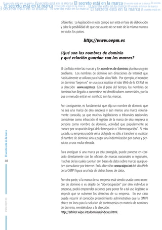MARCAS-2010.QXD:marcas.QXD

22/2/10

10:07

Página 30

El secreto está en la marca El secreto está en la marca El secreto está en la marca El secreto
El secreto está en la marca El secreto está en la marca El secreto está en la marca El secreto está en la marca
El secreto está en la marca El secreto está en la marca El secreto está en la marca El secreto está en El
El secreto está en la marca

diferentes. La legislación en este campo aún está en fase de elaboración
y cabe la posibilidad de que ese asunto no se trate de la misma manera
en todos los países.

http://www.oepm.es
¿Qué son los nombres de dominio
y qué relación guardan con las marcas?

El secreto está en la marca

El conflicto entre las marcas y los nombres de dominio plantea un gran
problema. Los nombres de dominio son direcciones de Internet que
habitualmente se utilizan para hallar sitios Web. Por ejemplo, el nombre
de dominio “oepm.es” se usa para localizar el sitio Web de la OEPM en
la dirección www.oepm.es. Con el paso del tiempo, los nombres de
dominio han llegado a convertirse en identificadores comerciales, por lo
que a menudo entran en conflicto con las marcas.

www.oepm.es

30

Por consiguiente, es fundamental que elija un nombre de dominio que
no sea una marca de otra empresa y aún menos una marca notoriamente conocida, ya que muchas legislaciones o tribunales nacionales
consideran como infracción el registro de la marca de otra empresa o
persona como nombre de dominio, actividad que popularmente se
conoce por ocupación ilegal del ciberespacio o “ciberocupación”. Si esto
sucede, su empresa podría verse obligada no sólo a transferir o invalidar
el nombre de dominio sino a pagar una indemnización por daños y perjuicios o una multa elevada.
Para averiguar si una marca ya está protegida, puede ponerse en contacto directamente con las oficinas de marcas nacionales o regionales,
muchas de las cuales cuentan con bases de datos sobre marcas que pueden consultarse por Internet. En la dirección: www.wipo.int del sitio Web
de la OMPI figura una lista de dichas bases de datos.
Por otra parte, si la marca de su empresa está siendo usada como nombre de dominio o es objeto de “ciberocupación” por otro individuo o
empresa, podrá emprender acciones para poner fin a tal uso ilegítimo o
impedir que se vulneren los derechos de su empresa. En ese caso
puede recurrir al conocido procedimiento administrativo que la OMPI
ofrece en línea para la solución de controversias en materia de nombres
de dominio, remitiéndose a la dirección:
http://arbiter.wipo.int/domains/indexes.html.

 