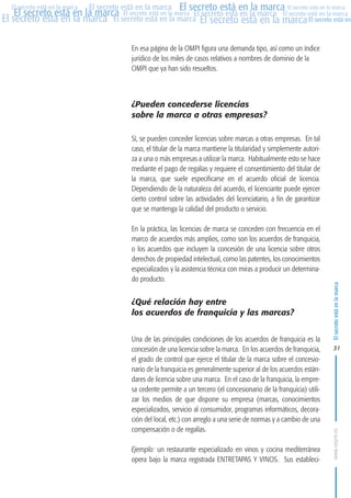 MARCAS-2010.QXD:marcas.QXD

Página 31

El secreto está en la marca El secreto está en la marca El secreto está en la marca
El secreto está en la marca El secreto está en la marca El secreto está en la marca El secreto está en la marca
El secreto está en la marca El secreto está en la marca El secreto está en la marca El secreto está en
El secreto está en la marca

En esa página de la OMPI figura una demanda tipo, así como un índice
jurídico de los miles de casos relativos a nombres de dominio de la
OMPI que ya han sido resueltos.

¿Pueden concederse licencias
sobre la marca a otras empresas?
Sí, se pueden conceder licencias sobre marcas a otras empresas. En tal
caso, el titular de la marca mantiene la titularidad y simplemente autoriza a una o más empresas a utilizar la marca. Habitualmente esto se hace
mediante el pago de regalías y requiere el consentimiento del titular de
la marca, que suele especificarse en el acuerdo oficial de licencia.
Dependiendo de la naturaleza del acuerdo, el licenciante puede ejercer
cierto control sobre las actividades del licenciatario, a fin de garantizar
que se mantenga la calidad del producto o servicio.
En la práctica, las licencias de marca se conceden con frecuencia en el
marco de acuerdos más amplios, como son los acuerdos de franquicia,
o los acuerdos que incluyen la concesión de una licencia sobre otros
derechos de propiedad intelectual, como las patentes, los conocimientos
especializados y la asistencia técnica con miras a producir un determinado producto.

¿Qué relación hay entre
los acuerdos de franquicia y las marcas?
Una de las principales condiciones de los acuerdos de franquicia es la
concesión de una licencia sobre la marca. En los acuerdos de franquicia,
el grado de control que ejerce el titular de la marca sobre el concesionario de la franquicia es generalmente superior al de los acuerdos estándares de licencia sobre una marca. En el caso de la franquicia, la empresa cedente permite a un tercero (el concesionario de la franquicia) utilizar los medios de que dispone su empresa (marcas, conocimientos
especializados, servicio al consumidor, programas informáticos, decoración del local, etc.) con arreglo a una serie de normas y a cambio de una
compensación o de regalías.
Ejemplo: un restaurante especializado en vinos y cocina mediterránea
opera bajo la marca registrada ENTRETAPAS Y VINOS. Sus estableci-

El secreto está en la marca

en

10:07

31

www.oepm.es

eto

22/2/10

 
