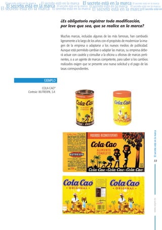 MARCAS-2010.QXD:marcas.QXD

Página 33

El secreto está en la marca El secreto está en la marca El secreto está en la marca
El secreto está en la marca El secreto está en la marca El secreto está en la marca El secreto está en la marca
El secreto está en la marca El secreto está en la marca El secreto está en la marca El secreto está en
El secreto está en la marca

¿Es obligatorio registrar toda modificación,
por leve que sea, que se realice en la marca?
Muchas marcas, incluidas algunas de las más famosas, han cambiado
ligeramente a lo largo de los años con el propósito de modernizar la imagen de la empresa o adaptarse a los nuevos medios de publicidad.
Aunque está permitido cambiar o adaptar las marcas, su empresa deberá actuar con cautela y consultar a la oficina u oficinas de marcas pertinentes, o a un agente de marcas competente, para saber si los cambios
realizados exigen que se presente una nueva solicitud y el pago de las
tasas correspondientes.
EJEMPLO
COLA CAO®
Cortesía: NUTREXPA, S.A.

El secreto está en la marca

en

10:07

33

www.oepm.es

eto

22/2/10

 