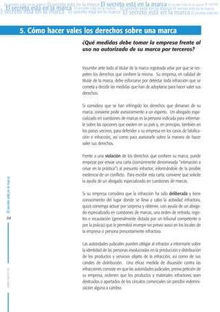 MARCAS-2010.QXD:marcas.QXD

22/2/10

10:07

Página 34

El secreto está en la marca El secreto está en la marca El secreto está en la marca El secreto
El secreto está en la marca El secreto está en la marca El secreto está en la marca El secreto está en la marca
El secreto está en la marca El secreto está en la marca El secreto está en la marca El secreto está en El
El secreto está en la marca

5. Cómo hacer vales los derechos sobre una marca
¿Qué medidas debe tomar la empresa frente al
uso no autorizado de su marca por terceros?

Incumbe ante todo al titular de la marca registrada velar por que se respeten los derechos que confiere la misma. Su empresa, en calidad de
titular de la marca, debe esforzarse por detectar toda infracción que se
cometa y decidir las medidas que han de adoptarse para hacer valer sus
derechos.

El secreto está en la marca

Si considera que se han infringido los derechos que dimanan de su
marca, conviene pedir asesoramiento a un experto. Un abogado especializado en cuestiones de marcas es la persona indicada para informarle sobre las opciones que existen en su país y, en principio, también en
los países vecinos, para defender a su empresa en los casos de falsificación e infracción, así como para asesorarle sobre la manera de hacer
valer sus derechos.

www.oepm.es

34

Frente a una violación de los derechos que confiere su marca, puede
empezar por enviar una carta (comúnmente denominada “intimación a
cesar en la práctica”) al presunto infractor, informándole de la posible
existencia de un conflicto. Para escribir esta carta, conviene que solicite
la ayuda de un abogado especializado en cuestiones de marcas.
Si su empresa considera que la infracción ha sido deliberada y tiene
conocimiento del lugar donde se lleva a cabo la actividad infractora,
quizá convenga actuar por sorpresa y obtener, con ayuda de un abogado especializado en cuestiones de marcas, una orden de entrada, registro e incautación (generalmente dictada por un tribunal competente o
por la policía) que le permitirá irrumpir sin previo aviso en los locales de
la empresa o persona presuntamente infractora.
Las autoridades judiciales pueden obligar al infractor a informarle sobre
la identidad de las personas involucradas en la producción y distribución
de los productos y servicios objeto de la infracción, así como de sus
canales de distribución. Una eficaz medida de disuasión contra las
infracciones consiste en que las autoridades judiciales, previa petición de
su empresa, ordenen que los productos y materiales infractores sean
destruidos o apartados de los circuitos comerciales sin percibir indemnización alguna a cambio.

 