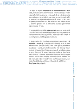 MARCAS-2010.QXD:marcas.QXD

Página 35

El secreto está en la marca El secreto está en la marca El secreto está en la marca
El secreto está en la marca El secreto está en la marca El secreto está en la marca El secreto está en la marca
El secreto está en la marca El secreto está en la marca El secreto está en la marca El secreto está en
El secreto está en la marca

Con objeto de impedir la importación de productos de marca falsificados, en muchos países existen medidas fronterizas a las que pueden
acogerse los titulares de marcas por conducto de las autoridades aduaneras nacionales. Como titular de una marca, su empresa puede solicitar la ayuda de las autoridades aduaneras en la frontera, es decir, antes
de que los productos falsificados sean distribuidos en el país en cuestión.
La asistencia prestada por las autoridades aduaneras generalmente
requiere el pago de tasas.
En la página Web de la OEPM (www.oepm.es) existe una sección dedicada a la usurpación de derechos de propiedad industrial (piratería) con
amplia información acerca del problema, información sobre el modo de
operar, legislación, medidas para combatirla, etc.
En algunos casos, las infracciones pueden tratarse recurriendo a la
mediación o el arbitraje. El arbitraje ofrece la ventaja de ser un procedimiento menos formal, más breve y más barato que los procedimientos judiciales y además, a nivel internacional es más fácil exigir el cumplimiento del laudo arbitral. Una de las ventajas de la mediación es que
las partes siguen muy de cerca el proceso de solución del litigio, lo que
puede contribuir a mantener buenas relaciones comerciales con la parte
infractora por si se desea establecer una colaboración en el futuro. Para
más información sobre el procedimiento de arbitraje y mediación, véase
el sitio Web del Centro de Arbitraje y Mediación de la OMPI en:
http://www.wipo.int/amc/es

El secreto está en la marca

en

10:07

35

www.oepm.es

eto

22/2/10

 
