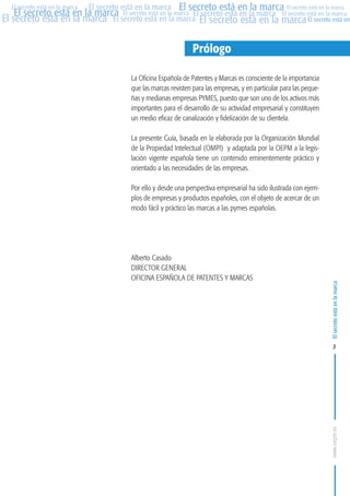 MARCAS-2010.QXD:marcas.QXD

Página 3

El secreto está en la marca El secreto está en la marca El secreto está en la marca
El secreto está en la marca El secreto está en la marca El secreto está en la marca El secreto está en la marca
El secreto está en la marca El secreto está en la marca El secreto está en la marca El secreto está en
El secreto está en la marca

Prólogo
La Oficina Española de Patentes y Marcas es consciente de la importancia
que las marcas revisten para las empresas, y en particular para las pequeñas y medianas empresas PYMES, puesto que son uno de los activos más
importantes para el desarrollo de su actividad empresarial y constituyen
un medio eficaz de canalización y fidelización de su clientela.
La presente Guía, basada en la elaborada por la Organización Mundial
de la Propiedad Intelectual (OMPI) y adaptada por la OEPM a la legislación vigente española tiene un contenido eminentemente práctico y
orientado a las necesidades de las empresas.
Por ello y desde una perspectiva empresarial ha sido ilustrada con ejemplos de empresas y productos españoles, con el objeto de acercar de un
modo fácil y práctico las marcas a las pymes españolas.

Alberto Casado
DIRECTOR GENERAL
OFICINA ESPAÑOLA DE PATENTES Y MARCAS

El secreto está en la marca

en

10:07

3

www.oepm.es

eto

22/2/10

 