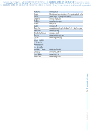 MARCAS-2010.QXD:marcas.QXD

Página 39

El secreto está en la marca El secreto está en la marca El secreto está en la marca
El secreto está en la marca El secreto está en la marca El secreto está en la marca El secreto está en la marca
El secreto está en la marca El secreto está en la marca El secreto está en la marca El secreto está en
El secreto está en la marca

Rumania
Rusia
Serbia
Singapur
Sudáfrica
Suecia
Suiza
Tailandia
Tayikistán
Trinidad y Tobago
Turquía
Ucrania
Unión Europea
(Oficina de
Armonización
del Mercado
Interior – OAMI)
Uruguay
Uzbekistán
Venezuela

www.osim.ro
http://www1.fips.ru/wps/wcm/connect/content_ru/ru
/www.yupat.sv.gov.yu/en/home
www.ipos.gov.sg
www.thedti.gov.za
ww.prv.se
www.ige.ch
www.ipthailand.org/ipthailand/index.php?lang=en
www.tipat.org
www.ipo.gov.tt
www.turkpatent.gov.tr
www.ukrpatent.org

www.oami.eu.int
www.dnpi.gub.uy
www.patent.uz
www.sapi.gov.ve

El secreto está en la marca

en

10:07

39

www.oepm.es

eto

22/2/10

 