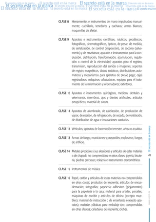 MARCAS-2010.QXD:marcas.QXD

Página 41

El secreto está en la marca El secreto está en la marca El secreto está en la marca
El secreto está en la marca El secreto está en la marca El secreto está en la marca El secreto está en la marca
El secreto está en la marca El secreto está en la marca El secreto está en la marca El secreto está en
El secreto está en la marca

CLASE 8 Herramientas e instrumentos de mano impulsados manualmente; cuchillería, tenedores y cucharas; armas blancas;
maquinillas de afeitar.
CLASE 9 Aparatos e instrumentos científicos, náuticos, geodésicos,
fotográficos, cinematográficos, ópticos, de pesar, de medida,
de señalización, de control (inspección), de socorro (salvamento) y de enseñanza; aparatos e instrumentos para la conducción, distribución, transformación, acumulación, regulación o control de la electricidad; aparatos para el registro,
transmisión, reproducción del sonido o imágenes; soportes
de registro magnéticos, discos acústicos; distribuidores automáticos y mecanismos para aparatos de previo pago; cajas
registradoras, máquinas calculadoras, equipos para el tratamiento de la información y ordenadores; extintores.
CLASE 10 Aparatos e instrumentos quirúrgicos, médicos, dentales y
veterinarios, miembros, ojos y dientes artificiales; artículos
ortopédicos; material de sutura.
CLASE 11 Aparatos de alumbrado, de calefacción, de producción de
vapor, de cocción, de refrigeración, de secado, de ventilación,
de distribución de agua e instalaciones sanitarias.
CLASE 12 Vehículos; aparatos de locomoción terrestre, aérea o acuática.
CLASE 13 Armas de fuego; municiones y proyectiles; explosivos; fuegos
de artificio.
CLASE 14 Metales preciosos y sus aleaciones y artículos de estas materias
o de chapado no comprendidos en otras clases; joyería, bisutería, piedras preciosas; relojería e instrumentos cronométricos.

El secreto está en la marca

en

10:07

41

CLASE 15 Instrumentos de música.
CLASE 16 Papel, cartón y artículos de estas materias no comprendidos
en otras clases; productos de imprenta; artículos de encuadernación; fotografías; papelería; adhesivos (pegamentos)
para la papelería o la casa; material para artistas; pinceles;
máquinas de escribir y artículos de oficina (excepto muebles); material de instrucción o de enseñanza (excepto aparatos); materias plásticas para embalaje (no comprendidas
en otras clases); caracteres de imprenta; clichés.

www.oepm.es

eto

22/2/10

 