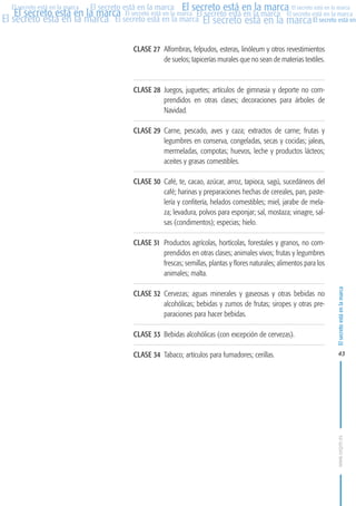 MARCAS-2010.QXD:marcas.QXD

Página 43

El secreto está en la marca El secreto está en la marca El secreto está en la marca
El secreto está en la marca El secreto está en la marca El secreto está en la marca El secreto está en la marca
El secreto está en la marca El secreto está en la marca El secreto está en la marca El secreto está en
El secreto está en la marca

CLASE 27 Alfombras, felpudos, esteras, linóleum y otros revestimientos
de suelos; tapicerías murales que no sean de materias textiles.

CLASE 28 Juegos, juguetes; artículos de gimnasia y deporte no comprendidos en otras clases; decoraciones para árboles de
Navidad.
CLASE 29 Carne, pescado, aves y caza; extractos de carne; frutas y
legumbres en conserva, congeladas, secas y cocidas; jaleas,
mermeladas, compotas; huevos, leche y productos lácteos;
aceites y grasas comestibles.
CLASE 30 Café, te, cacao, azúcar, arroz, tapioca, sagú, sucedáneos del
café; harinas y preparaciones hechas de cereales, pan, pastelería y confitería, helados comestibles; miel, jarabe de melaza; levadura, polvos para esponjar; sal, mostaza; vinagre, salsas (condimentos); especias; hielo.
CLASE 31 Productos agrícolas, hortícolas, forestales y granos, no comprendidos en otras clases; animales vivos; frutas y legumbres
frescas; semillas, plantas y flores naturales; alimentos para los
animales; malta.
CLASE 32 Cervezas; aguas minerales y gaseosas y otras bebidas no
alcohólicas; bebidas y zumos de frutas; siropes y otras preparaciones para hacer bebidas.
CLASE 33 Bebidas alcohólicas (con excepción de cervezas).
CLASE 34 Tabaco; artículos para fumadores; cerillas.

El secreto está en la marca

en

10:07

43

www.oepm.es

eto

22/2/10

 