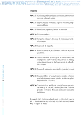 MARCAS-2010.QXD:marcas.QXD

22/2/10

10:07

Página 44

El secreto está en la marca El secreto está en la marca El secreto está en la marca El secreto
El secreto está en la marca El secreto está en la marca El secreto está en la marca El secreto está en la marca
El secreto está en la marca El secreto está en la marca El secreto está en la marca El secreto está en El
El secreto está en la marca

SERVICIOS
CLASE 35 Publicidad; gestión de negocios comerciales; administración
comercial; trabajos de oficina
CLASE 36 Seguros; negocios financieros; negocios monetarios; negocios inmobiliarios.
CLASE 37 Construcción; reparación; servicios de instalación.
CLASE 38 Telecomunicaciones.
CLASE 39 Transporte; embalaje y almacenaje de mercancías; organización de viajes.
CLASE 40 Tratamiento de materiales.

El secreto está en la marca

CLASE 41 Educación; formación; esparcimiento; actividades deportivas
y culturales.

44

CLASE 42 Servicios científicos y tecnológicos así como servicios de
investigación y diseño relativos a ellos; servicios de análisis y
de investigación industrial; diseño y desarrollo de ordenadores y software.
CLASE 43 Servicios de restauración (alimentación); hospedaje temporal.

CLASE 44 Servicios médicos; servicios veterinarios; cuidados de higiene
y de belleza para personas o animales; servicios de agricultura, horticultura y silvicultura.

www.oepm.es

CLASE 45 Servicios jurídicos; servicios de seguridad para la protección
de bienes y de personas; servicios personales y sociales
prestados por terceros destinados a satisfacer necesidades
individuales.

En mayo de 2009, el número de Estados parte en el Arreglo de Niza era
de 83. Esos Estados han adoptado y aplican la clasificación de Niza a los
fines del registro de marcas.

 
