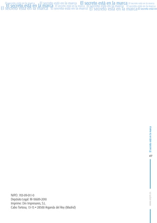 MARCAS-2010.QXD:marcas.QXD

Página 47

El secreto está en la marca El secreto está en la marca El secreto está en la marca
El secreto está en la marca El secreto está en la marca El secreto está en la marca El secreto está en la marca
El secreto está en la marca El secreto está en la marca El secreto está en la marca El secreto está en
El secreto está en la marca

El secreto está en la marca

en

09:46

47

NIPO: 703-09-011-0
Depósito Legal: M-10689-2010
Imprime: Din Impresores, S.L.
Cabo Tortosa, 13-15 • 28500 Arganda del Rey (Madrid)

www.oepm.es

eto

26/2/10

 