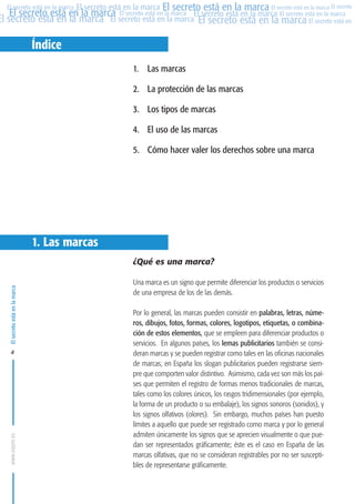 MARCAS-2010.QXD:marcas.QXD

22/2/10

10:07

Página 4

El secreto está en la marca El secreto está en la marca El secreto está en la marca El secreto
El secreto está en la marca El secreto está en la marca El secreto está en la marca El secreto está en la marca
El secreto está en la marca El secreto está en la marca El secreto está en la marca El secreto está en El
El secreto está en la marca

Índice
1. Las marcas
2. La protección de las marcas
3. Los tipos de marcas
4. El uso de las marcas
5. Cómo hacer valer los derechos sobre una marca

1. Las marcas

El secreto está en la marca

¿Qué es una marca?

www.oepm.es

4

Una marca es un signo que permite diferenciar los productos o servicios
de una empresa de los de las demás.
Por lo general, las marcas pueden consistir en palabras, letras, números, dibujos, fotos, formas, colores, logotipos, etiquetas, o combinación de estos elementos, que se empleen para diferenciar productos o
servicios. En algunos países, los lemas publicitarios también se consideran marcas y se pueden registrar como tales en las oficinas nacionales
de marcas; en España los slogan publicitarios pueden registrarse siempre que comporten valor distintivo. Asimismo, cada vez son más los países que permiten el registro de formas menos tradicionales de marcas,
tales como los colores únicos, los rasgos tridimensionales (por ejemplo,
la forma de un producto o su embalaje), los signos sonoros (sonidos), y
los signos olfativos (olores). Sin embargo, muchos países han puesto
límites a aquello que puede ser registrado como marca y por lo general
admiten únicamente los signos que se aprecien visualmente o que puedan ser representados gráficamente; éste es el caso en España de las
marcas olfativas, que no se consideran registrables por no ser susceptibles de representarse gráficamente.

 