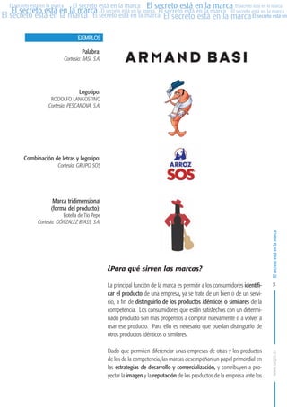 MARCAS-2010.QXD:marcas.QXD

Página 5

El secreto está en la marca El secreto está en la marca El secreto está en la marca
El secreto está en la marca El secreto está en la marca El secreto está en la marca El secreto está en la marca
El secreto está en la marca El secreto está en la marca El secreto está en la marca El secreto está en
El secreto está en la marca

EJEMPLOS
Palabra:
Cortesía: BASI, S.A.

Logotipo:
RODOLFO LANGOSTINO
Cortesía: PESCANOVA, S.A.

Combinación de letras y logotipo:
Cortesía: GRUPO SOS

Marca tridimensional
(forma del producto):
Botella de Tío Pepe
Cortesía: GÓNZALEZ BYASS, S.A.

¿Para qué sirven las marcas?

El secreto está en la marca

en

10:07

La principal función de la marca es permitir a los consumidores identificar el producto de una empresa, ya se trate de un bien o de un servicio, a fin de distinguirlo de los productos idénticos o similares de la
competencia. Los consumidores que están satisfechos con un determinado producto son más propensos a comprar nuevamente o a volver a
usar ese producto. Para ello es necesario que puedan distinguirlo de
otros productos idénticos o similares.

5

Dado que permiten diferenciar unas empresas de otras y los productos
de los de la competencia, las marcas desempeñan un papel primordial en
las estrategias de desarrollo y comercialización, y contribuyen a proyectar la imagen y la reputación de los productos de la empresa ante los

www.oepm.es

eto

22/2/10

 