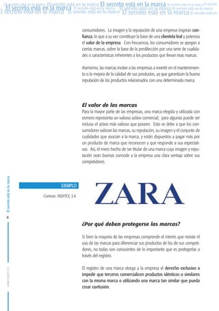 MARCAS-2010.QXD:marcas.QXD

22/2/10

10:07

Página 6

El secreto está en la marca El secreto está en la marca El secreto está en la marca El secreto
El secreto está en la marca El secreto está en la marca El secreto está en la marca El secreto está en la marca
El secreto está en la marca El secreto está en la marca El secreto está en la marca El secreto está en El
El secreto está en la marca

consumidores. La imagen y la reputación de una empresa inspiran confianza, lo que a su vez constituye la base de una clientela leal y potencia
el valor de la empresa. Con frecuencia, los consumidores se apegan a
ciertas marcas, sobre la base de la predilección por una serie de cualidades o características inherentes a los productos que llevan esas marcas.
Asimismo, las marcas incitan a las empresas a invertir en el mantenimiento o la mejora de la calidad de sus productos, ya que garantizan la buena
reputación de los productos relacionados con una determinada marca.

El valor de las marcas

El secreto está en la marca

Para la mayor parte de las empresas, una marca elegida y utilizada con
esmero representa un valioso activo comercial; para algunas puede ser
incluso el activo más valioso que poseen. Esto se debe a que los consumidores valoran las marcas, su reputación, su imagen y el conjunto de
cualidades que asocian a la marca, y están dispuestos a pagar más por
un producto de marca que reconocen y que responde a sus expectativas. Así, el mero hecho de ser titular de una marca cuya imagen y reputación sean buenas concede a la empresa una clara ventaja sobre sus
competidores.

EJEMPLO
Cortesía: INDITEX, S.A.

6

¿Por qué deben protegerse las marcas?

www.oepm.es

Si bien la mayoría de las empresas comprende el interés que reviste el
uso de las marcas para diferenciar sus productos de los de sus competidores, no todas son conscientes de lo importante que es protegerlas a
través del registro.
El registro de una marca otorga a la empresa el derecho exclusivo a
impedir que terceros comercialicen productos idénticos o similares
con la misma marca o utilizando una marca tan similar que pueda
crear confusión.

 