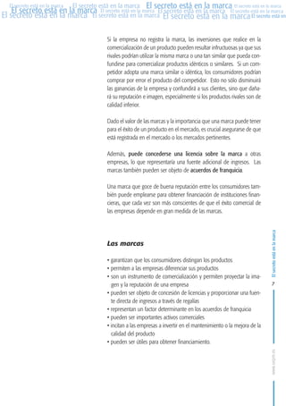 MARCAS-2010.QXD:marcas.QXD

Página 7

El secreto está en la marca El secreto está en la marca El secreto está en la marca
El secreto está en la marca El secreto está en la marca El secreto está en la marca El secreto está en la marca
El secreto está en la marca El secreto está en la marca El secreto está en la marca El secreto está en
El secreto está en la marca

Si la empresa no registra la marca, las inversiones que realice en la
comercialización de un producto pueden resultar infructuosas ya que sus
rivales podrían utilizar la misma marca o una tan similar que pueda confundirse para comercializar productos idénticos o similares. Si un competidor adopta una marca similar o idéntica, los consumidores podrían
comprar por error el producto del competidor. Esto no sólo disminuirá
las ganancias de la empresa y confundirá a sus clientes, sino que dañará su reputación e imagen, especialmente si los productos rivales son de
calidad inferior.
Dado el valor de las marcas y la importancia que una marca puede tener
para el éxito de un producto en el mercado, es crucial asegurarse de que
está registrada en el mercado o los mercados pertinentes.
Además, puede concederse una licencia sobre la marca a otras
empresas, lo que representaría una fuente adicional de ingresos. Las
marcas también pueden ser objeto de acuerdos de franquicia.
Una marca que goce de buena reputación entre los consumidores también puede emplearse para obtener financiación de instituciones financieras, que cada vez son más conscientes de que el éxito comercial de
las empresas depende en gran medida de las marcas.

Las marcas
• garantizan que los consumidores distingan los productos
• permiten a las empresas diferenciar sus productos
• son un instrumento de comercialización y permiten proyectar la imagen y la reputación de una empresa
• pueden ser objeto de concesión de licencias y proporcionar una fuente directa de ingresos a través de regalías
• representan un factor determinante en los acuerdos de franquicia
• pueden ser importantes activos comerciales
• incitan a las empresas a invertir en el mantenimiento o la mejora de la
calidad del producto
• pueden ser útiles para obtener financiamiento.

El secreto está en la marca

en

10:07

7

www.oepm.es

eto

22/2/10

 
