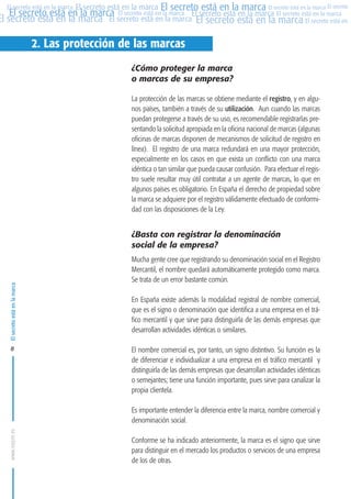 MARCAS-2010.QXD:marcas.QXD

22/2/10

10:07

Página 8

El secreto está en la marca El secreto está en la marca El secreto está en la marca El secreto
El secreto está en la marca El secreto está en la marca El secreto está en la marca El secreto está en la marca
El secreto está en la marca El secreto está en la marca El secreto está en la marca El secreto está en El
El secreto está en la marca

2. Las protección de las marcas
¿Cómo proteger la marca
o marcas de su empresa?
La protección de las marcas se obtiene mediante el registro, y en algunos países, también a través de su utilización. Aun cuando las marcas
puedan protegerse a través de su uso, es recomendable registrarlas presentando la solicitud apropiada en la oficina nacional de marcas (algunas
oficinas de marcas disponen de mecanismos de solicitud de registro en
línea). El registro de una marca redundará en una mayor protección,
especialmente en los casos en que exista un conflicto con una marca
idéntica o tan similar que pueda causar confusión. Para efectuar el registro suele resultar muy útil contratar a un agente de marcas, lo que en
algunos países es obligatorio. En España el derecho de propiedad sobre
la marca se adquiere por el registro válidamente efectuado de conformidad con las disposiciones de la Ley.

El secreto está en la marca

¿Basta con registrar la denominación
social de la empresa?

8

Mucha gente cree que registrando su denominación social en el Registro
Mercantil, el nombre quedará automáticamente protegido como marca.
Se trata de un error bastante común.
En España existe además la modalidad registral de nombre comercial,
que es el signo o denominación que identifica a una empresa en el tráfico mercantil y que sirve para distinguirla de las demás empresas que
desarrollan actividades idénticas o similares.
El nombre comercial es, por tanto, un signo distintivo. Su función es la
de diferenciar e individualizar a una empresa en el tráfico mercantil y
distinguirla de las demás empresas que desarrollan actividades idénticas
o semejantes; tiene una función importante, pues sirve para canalizar la
propia clientela.

www.oepm.es

Es importante entender la diferencia entre la marca, nombre comercial y
denominación social.
Conforme se ha indicado anteriormente, la marca es el signo que sirve
para distinguir en el mercado los productos o servicios de una empresa
de los de otras.

 