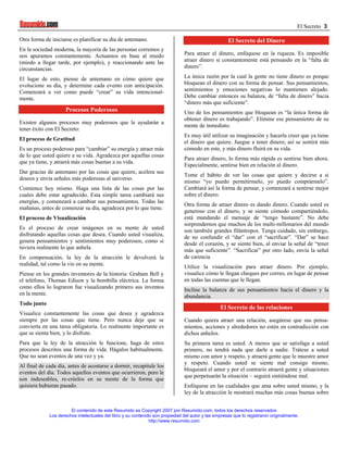 El Secreto 3

Otra forma de iniciarse es planificar su día de antemano.                                            El Secreto del Dinero
En la sociedad moderna, la mayoría de las personas corremos y
nos apuramos constantemente. Actuamos en base al miedo                          Para atraer el dinero, enfóquese en la riqueza. Es imposible
(miedo a llegar tarde, por ejemplo), y reaccionando ante las                    atraer dinero si constantemente está pensando en la “falta de
circunstancias.                                                                 dinero”.

El lugar de esto, piense de antemano en cómo quiere que                         La única razón por la cual la gente no tiene dinero es porque
evolucione su día, y determine cada evento con anticipación.                    bloquean el dinero con su forma de pensar. Sus pensamientos,
Comenzará a ver como puede “crear” su vida intencional-                         sentimientos y emociones negativas lo mantienen alejado.
mente.                                                                          Debe cambiar entonces su balanza, de “falta de dinero” hacia
                                                                                “dinero más que suficiente”.
                     Procesos Poderosos                                         Uno de los pensamientos que bloquean es “la única forma de
                                                                                obtener dinero es trabajando”. Elimine ese pensamiento de su
Existen algunos procesos muy poderosos que le ayudarán a
                                                                                mente de inmediato.
tener éxito con El Secreto:
                                                                                Es muy útil utilizar su imaginación y hacerla creer que ya tiene
El proceso de Gratitud
                                                                                el dinero que quiere. Juegue a tener dinero; así se sentirá más
Es un proceso poderoso para “cambiar” su energía y atraer más                   cómodo en este, y más dinero fluirá en su vida.
de lo que usted quiere a su vida. Agradezca por aquellas cosas
                                                                                Para atraer dinero, lo forma más rápida es sentirse bien ahora.
que ya tiene, y atraerá más cosas buenas a su vida.
                                                                                Especialmente, sentirse bien en relación al dinero.
Dar gracias de antemano por las cosas que quiere, acelera sus
                                                                                Tome el hábito de ver las cosas que quiere y decirse a si
deseos y envía señales más poderosas al universo.
                                                                                mismo “yo puedo permitírmelo, yo puedo comprármelo”.
Comience hoy mismo. Haga una lista de las cosas por las                         Cambiará así la forma de pensar, y comenzará a sentirse mejor
cuales debe estar agradecido. Esta simple tarea cambiará sus                    sobre el dinero.
energías, y comenzará a cambiar sus pensamientos. Todas las
                                                                                Otra forma de atraer dinero es dando dinero. Cuando usted es
mañanas, antes de comenzar su día, agradezca por lo que tiene.
                                                                                generoso con el dinero, y se siente cómodo compartiéndolo,
El proceso de Visualización                                                     está mandando el mensaje de “tengo bastante”. No debe
                                                                                sorprendernos que muchos de los multi-millonarios del mundo
Es el proceso de crear imágenes en su mente de usted
                                                                                son también grandes filántropos. Tenga cuidado, sin embargo,
disfrutando aquellas cosas que desea. Cuando usted visualiza,                   de no confundir el “dar” con el “sacrificar”. “Dar” se hace
genera pensamientos y sentimientos muy poderosos, como si                       desde el corazón, y se siente bien, al enviar la señal de “tener
tuviera realmente lo que anhela.
                                                                                más que suficiente”. “Sacrificar” por otro lado, envía la señal
En compensación, la ley de la atracción le devolverá la                         de carencia.
realidad, tal como la vio en su mente.                                          Utilice la visualización para atraer dinero. Por ejemplo,
Piense en los grandes inventores de la historia: Graham Bell y                  visualice cómo le llegan cheques por correo, en lugar de pensar
el teléfono, Thomas Edison y la bombilla eléctrica. La forma                    en todas las cuentas que le llegan.
como ellos lo lograron fue visualizando primero sus inventos                    Incline la balanza de sus pensamientos hacia el dinero y la
en la mente.
                                                                                abundancia.
Todo junto
                                                                                                  El Secreto de las relaciones
Visualice constantemente las cosas que desea y agradezca
siempre por las cosas que tiene. Pero nunca deje que se                         Cuando quiera atraer una relación, asegúrese que sus pensa-
convierta en una tarea obligatoria. Lo realmente importante es                  mientos, acciones y alrededores no estén en contradicción con
que se sienta bien, y lo disfrute.                                              dichos anhelos.
Para que la ley de la atracción le funcione, haga de estos                      Su primera tarea es usted. A menos que se satisfaga a usted
procesos descritos una forma de vida. Hágalos habitualmente.                    primero, no tendrá nada que darle a nadie. Trátese a usted
Que no sean eventos de una vez y ya.                                            mismo con amor y respeto, y atraerá gente que le muestre amor
                                                                                y respeto. Cuando usted se siente mal consigo mismo,
Al final de cada día, antes de acostarse a dormir, recapitule los
                                                                                bloqueará el amor y por el contrario atraerá gente y situaciones
eventos del día. Todos aquellos eventos que ocurrieron, pero le
                                                                                que perpetuarán la situación – seguirá sintiéndose mal.
son indeseables, re-créelos en su mente de la forma que
quisiera hubieran pasado.                                                       Enfóquese en las cualidades que ama sobre usted mismo, y la
                                                                                ley de la atracción le mostrará muchas más cosas buenas sobre


                       El contenido de este Resumido es Copyright 2007 por Resumido.com, todos los derechos reservados
             Los derechos intelectuales del libro y su contenido son propiedad del autor y las empresas que lo registraron originalmente.
                                                               http://www.resumido.com
 