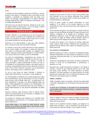 El Secreto 4

usted.                                                                                               El Secreto del mundo
A muchos nos han enseñado a ponernos de últimos, y pensar
primero en los demás. La realidad es que si uno mismo no está                   Aquello a lo que usted se resiste, lo atrae. Esto se debe a que
completo y satisfecho, no tendremos nada que darle a los                        está enfocado en eso con mucha intensidad. Para cambiar
demás. Su principal responsabilidad es su propia felicidad.                     cualquier cosa, vaya hasta el fondo y emita nuevas señales con
Cuando usted está feliz, darle a los demás le será natural – será               sus pensamientos y sentimientos.
un simple desbordamiento.                                                       Usted no puede ayudar al mundo enfocándose en cosas
Para hacer que una relación funcione, enfóquese en las cosas                    negativas. Si se enfoca en los eventos negativos, no sólo
que aprecia sobre la otra persona, y no en sus quejas. Cuando                   contribuirá con ellos, sino que atraerá más cosas negativas a su
se enfoca en las fortalezas, obtendrá más.                                      propia vida.
                                                                                El movimiento anti-guerra crea más guerra. La lucha contra las
                   El Secreto de la salud                                       drogas crea más problemas de drogas. En lugar de pensar en lo
                                                                                negativo, enfóquese en la energía de la confianza, amor,
El efecto “Placebo” es un ejemplo de la ley de la atracción en
                                                                                abundancia, educación y paz. En lugar de anti-guerra, piense
acción. Cuando un paciente cree realmente que la píldora que
                                                                                en pro-paz. En lugar de luchar contra el hambre, piense en
le dan es la cura para sus males, recibe lo que cree y se cura,
                                                                                luchar por que todos tengan más que suficiente para comer.
aún cuando la píldora no sea más que azúcar.
                                                                                Si usted lee la prensa y los servicios de noticias, sabrá que
Enfocarse en la salud perfecta es algo que todos podemos
                                                                                suelen esparcir malas noticias. Mientras más escandalosas y
hacer, a pesar de lo que esté ocurriendo realmente.
                                                                                negativas son las noticias, más venden. El resultado es que nos
La curación a través de la mente funciona en forma armónica                     hacen sentir mal.
con la ciencia médica. Por ejemplo, si usted está enfermo y
                                                                                Los recursos y la abundancia
tiene dolor, la medicina puede recetarle un analgésico para
ayudar e eliminar ese dolor, permitiéndole a su mente enfocar-                  Muchos piensan que si todos viviéramos en abundancia (todos
se en la gran fuerza de la salud, y curar la enfermedad.                        fuéramos millonarios), las cosas buenas se acabarían. Lo cierto
                                                                                es que hay suficiente para todos. La vida está diseñada para la
Las miles de enfermedades y diagnósticos que existen, son
                                                                                abundancia.
simplemente el eslabón débil, resultado de una sola cosa: el
estrés. Si le aplica suficiente estrés al sistema, se rompe el                  Usted tiene la habilidad de aprovechar una fuente ilimitada de
enlace más débil, y surge la enfermedad. El estrés, a su vez, es                recursos a través de sus pensamientos y sentimientos, y
el resultado de un pensamiento negativo que quedó suelto en                     atraerlos a su vida.
su mente; este pensamiento atrajo a otros, hasta que reventó el
                                                                                Recuerde esto: cuando las personas comienzan a vivir desde el
estrés. Para revertir el proceso, comience con un pensamiento
                                                                                corazón, y buscan lo que realmente quieren en la vida, cada
positivo, que atraiga a otros, y superará el estrés.
                                                                                uno busca cosas distintas. No todos queremos el mismo
La risa es una forma de atraer felicidad y eliminar la                          automóvil. No todos queremos a la misma persona. No todos
negatividad. Puede llevar, en ocasiones, a curas milagrosas.                    queremos la misma ropa. Eso es lo hermoso del mundo; es por
                                                                                ello que las cosas buenas nunca se acabarán.
Las enfermedades se mantienen en el cuerpo humano por culpa
de los pensamientos y por la atención que se le da. Si usted se                 Alabar y bendecir
siente un poco mal, no hable sobre ello – se sentirá peor si lo
                                                                                Alabe y bendiga a todo en el mundo, y disolverá la negatividad
hace. Igualmente, si escucha a los demás hablando sobre sus
                                                                                y discordia, alineándose con la frecuencia más alta que existe:
males, estará agregando más energía a sus enfermedades. En
                                                                                el amor.
su lugar, cambie la conversación hacia las cosas buenas, y
piense poderosamente en esas personas disfrutando de buena                      A través de su existencia, y del poder de sus pensamientos,
salud.                                                                          usted ayudará a traer el bien al mundo, y a mejorar el futuro de
                                                                                toda la humanidad.
Nuestras creencias sobre envejecer están en nuestra mente.
Libere esos pensamientos de su conciencia, y enfóquese en la                                           El Secreto de usted
buena salud y la juventud eterna.
No escuche los mensajes que abundan en la sociedad sobre                        Todo es energía. Usted es un imán de energía, así que puede
enfermedades y envejecimiento. Los mensajes negativos no le                     energizar todo hacia usted, y energizarse eléctricamente para
hacen ningún favor.                                                             atraer todo lo que quiere.

Usted puede llegar a un estado de salud perfecta: cuerpo                        Usted es un ser espiritual. Usted es energía, y la energía no se
perfecto, peso perfecto, juventud eterna. Para hacerlo, piense                  puede crear ni destruir – sólo se transforma. De modo que su
persistentemente en la perfección.                                              esencia pura ha estado allí siempre, y por siempre lo estará.

                       El contenido de este Resumido es Copyright 2007 por Resumido.com, todos los derechos reservados
             Los derechos intelectuales del libro y su contenido son propiedad del autor y las empresas que lo registraron originalmente.
                                                               http://www.resumido.com
 