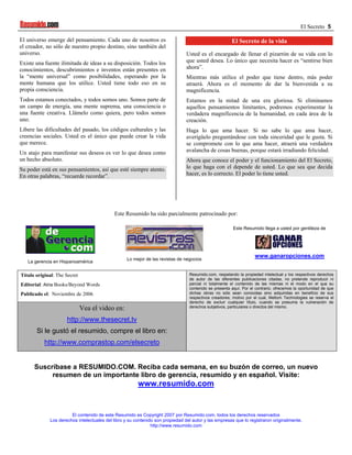 El Secreto 5

El universo emerge del pensamiento. Cada uno de nosotros es                                            El Secreto de la vida
el creador, no sólo de nuestro propio destino, sino también del
universo.                                                                       Usted es el encargado de llenar el pizarrón de su vida con lo
Existe una fuente ilimitada de ideas a su disposición. Todos los                que usted desea. Lo único que necesita hacer es “sentirse bien
conocimientos, descubrimientos e inventos están presentes en                    ahora”.
la “mente universal” como posibilidades, esperando por la                       Mientras más utilice el poder que tiene dentro, más poder
mente humana que los utilice. Usted tiene todo eso en su                        atraerá. Ahora es el momento de dar la bienvenida a su
propia consciencia.                                                             magnificencia.
Todos estamos conectados, y todos somos uno. Somos parte de                     Estamos en la mitad de una era gloriosa. Si eliminamos
un campo de energía, una mente suprema, una consciencia o                       aquellos pensamientos limitantes, podremos experimentar la
una fuente creativa. Llámelo como quiera, pero todos somos                      verdadera magnificencia de la humanidad, en cada área de la
uno.                                                                            creación.
Libere las dificultades del pasado, los códigos culturales y las                Haga lo que ama hacer. Si no sabe lo que ama hacer,
creencias sociales. Usted es el único que puede crear la vida                   averígüelo preguntándose con toda sinceridad que le gusta. Si
que merece.                                                                     se compromete con lo que ama hacer, atraerá una verdadera
Un atajo para manifestar sus deseos es ver lo que desea como                    avalancha de cosas buenas, porque estará irradiando felicidad.
un hecho absoluto.                                                              Ahora que conoce el poder y el funcionamiento del El Secreto,
Su poder está en sus pensamientos, así que esté siempre atento.                 lo que haga con el depende de usted. Lo que sea que decida
En otras palabras, “recuerde recordar”.                                         hacer, es lo correcto. El poder lo tiene usted.




                                            Este Resumido ha sido parcialmente patrocinado por:

                                                                                                        Este Resumido llega a usted por gentileza de




                                                                                                                   www.ganaropciones.com
                                                  Lo mejor de las revistas de negocios
   La gerencia en Hispanoamérica

Título original: The Secret                                                      Resumido.com, respetando la propiedad intelectual y los respectivos derechos
                                                                                 de autor de las diferentes publicaciones citadas, no pretende reproducir ni
Editorial: Atria Books/Beyond Words                                              parcial ni totalmente el contenido de las mismas ni el modo en el que su
                                                                                 contenido se presenta aquí. Por el contrario, ofrecemos la oportunidad de que
Publicado el: Noviembre de 2006                                                  dichas obras no sólo sean conocidas sino adquiridas en beneficio de sus
                                                                                 respectivos creadores; motivo por el cual, Meltom Technologies se reserva el
                                                                                 derecho de excluir cualquier título, cuando se presuma la vulneración de
                              Vea el video en:                                   derechos subjetivos, particulares o directos del mismo.


                     http://www.thesecret.tv
       Si le gustó el resumido, compre el libro en:
           http://www.comprastop.com/elsecreto


      Suscríbase a RESUMIDO.COM. Reciba cada semana, en su buzón de correo, un nuevo
           resumen de un importante libro de gerencia, resumido y en español. Visite:
                                                        www.resumido.com


                       El contenido de este Resumido es Copyright 2007 por Resumido.com, todos los derechos reservados
             Los derechos intelectuales del libro y su contenido son propiedad del autor y las empresas que lo registraron originalmente.
                                                               http://www.resumido.com
 