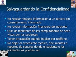 Salvaguardando la Confidencialidad No revelar ninguna información a un tercero sin consentimiento informado No revelar información financiera del paciente Que los monitores de las computadoras no sean vistos por los pacientes Tener precaución cuando hablan por teléfono. No dejar el expediente medico, documentos o reportes de seguros donde el paciente o los visitantes los puedan ver. 