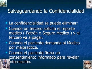 Salvaguardando la Confidencialidad La confidencialidad se puede eliminar: Cuando un tercero solicita el reporte medico ( Patrón o Seguro Medico ) y el tercero va a pagar. Cuando el paciente demanda al Medico por malpractice. Cuando el paciente firma un consentimiento informado para revelar información. 