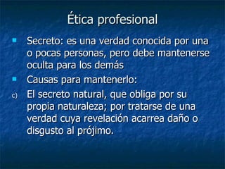 Ética profesional Secreto: es una verdad conocida por una o pocas personas, pero debe mantenerse oculta para los demás Causas para mantenerlo:  El secreto natural, que obliga por su propia naturaleza; por tratarse de una verdad cuya revelación acarrea daño o disgusto al prójimo. 