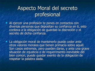 Aspecto Moral del secreto profesional Al ejercer una profesión te pones en contactos con diversas personas que depositan su confianza en ti, esto conlleva a la obligación de guardad la discreción y el secreto de dicha confianza. La obligación moral de mantenerlo puede ceder ante otros valores morales que tienen primacía sobre aquél. Son casos extremos, pero pueden darse, y ante una grave situación de injusticia o de requerimiento inevitable del bien común, puede quedar exento de la obligación de respetar la palabra dada.  