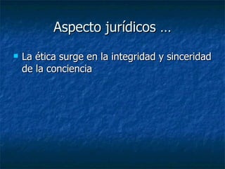 Aspecto jurídicos … La ética surge en la integridad y sinceridad de la conciencia  