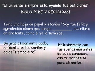“El universo siempre está oyendo tus peticiones”
¡SOLO PIDE Y RECIBIRAS!
Toma una hoja de papel y escribe “Soy tan feliz y
agradecido ahora que tengo _________, escríbelo
en presente, como si ya lo tuvieras,
Da gracias por anticipado,
enfócate en tus sueños y
dales “tiempo aire”
Entusiásmate con
tus sueños aún antes
de que aparezcan,
eso te magnetiza
para atraerlos
 