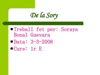 De la Sory <ul><li>Treball fet per: Soraya Bonal Guevara  </li></ul><ul><li>Data: 3-3-2008 </li></ul><ul><li>Curs: 1r E </...
