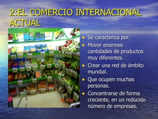 2:EL COMERCIO INTERNACIONAL ACTUAL Se caracteriza por: Mover enormes cantidades de productos muy diferentes.  Crear una red de ámbito mundial. Que ocupen muchas personas. Concentrarse de forma creciente, en un reducido número de empresas. 