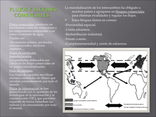 Flujos comerciales:  producen un movimiento entre los vendedores y los compradores comparable a un curso o corriente de agua. Pueden ser: -De materias primas, productos manufacturados, servicios, capitales… Flujos de productos manufacturados Los productos elaborados son claves en los flujos comerciales de los países industrializados. Flujo de capitales Los flujos de capitales movilizan enormes cantidades de dinero que circulan constantemente por todo el mundo. Flujos de información:  se han generalizado con la aparición de las tecnologías de la información y la comunicación (TIC), que permiten expandir de forma inmediata las noticias y el conocimiento por todo el mundo. La mundialización de los intercambios ha obligado a muchos países a agruparse en  bloques comerciales  para eliminar rivalidades y regular los flujos. Estos bloques tienen en común: -Proximidad espacial. -Unión aduanera. -Redistribución industrial. -Frente común. -Complementariedad y unión de esfuerzos. 