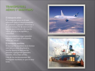 El transporte aéreo El transporte aéreo es el más adecuado para el desplazamiento de personas a grandes distancias y para el transporte de mercancías ligeras, perecederas o de mucho valor, gracias a su rapidez y velocidad. Los aeropuertos exigen grandes espacios para que el transporte aéreo sea eficaz. El transporte marítimo El transporte marítimo es la formas más idónea para desplazar a mucha distancia mercancías pesadas o peligrosas (petróleo, cereales, etc) a bajo precio. Uno de los inconvenientes del transporte marítimo es que es muy lento. 