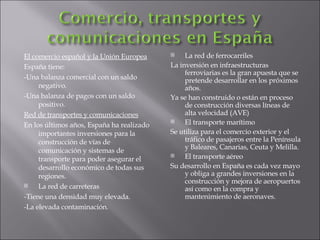 El comercio español y la Unión Europea España tiene: -Una balanza comercial con un saldo negativo. -Una balanza de pagos con un saldo positivo. Red de transportes y comunicaciones En los últimos años, España ha realizado importantes inversiones para la construcción de vías de comunicación y sistemas de transporte para poder asegurar el desarrollo económico de todas sus regiones. La red de carreteras -Tiene una densidad muy elevada. -La elevada contaminación. La red de ferrocarriles La inversión en infraestructuras ferroviarias es la gran apuesta que se pretende desarrollar en los próximos años. Ya se han construido o están en proceso de construcción diversas líneas de alta velocidad (AVE) El transporte marítimo Se utiliza para el comercio exterior y el tráfico de pasajeros entre la Península y Baleares, Canarias, Ceuta y Melilla. El transporte aéreo Su desarrollo en España es cada vez mayo y obliga a grandes inversiones en la construcción y mejora de aeropuertos así como en la compra y mantenimiento de aeronaves. 