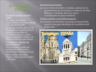 El modelo turístico español actual El turismo de España experimentó su máximo empuje en la década de 1960. Al turismo de sol y playa se le ha añadido el turismo interior español y el modelo de vacaciones masivas a unos precios asequibles debido a la acción de los tour-operadores. Procedencia y destino del turismo exterior Los principales puntos de procedencia del turismo exterior que visita España son: Reino Unido, Alemania, Francia, Italia, Estados Unidos y Portugal. Infraestructura hotelera La mayor oferta de hoteles y hostales, además de los apartamentos de uso turístico, se sitúa en las Islas Baleares y Cataluña, done hay mayor concentración de plazas hoteleras. Turismo interior y movilidad temporal Actualmente, los servicios vinculados al tiempo libre implican una gran movilidad de la población del propio país. 