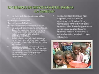 UN EJEMPLO DE SERVICIO SOCIAL BÁSICO: -LA SANIDAD La mejora de la esperanza de vida es gracias a: -Una mejor alimentación. -Las mejoras en la higiene. -El descubrimiento de remedios eficaces. La sanidad:  es un servicio social básico. Todas las personas tienen derecho a recibir asistencia médica. En muchos países el derecho a la salud lo garantiza el Estado. Salud y la riqueza:  el nivel económico de un país determina, en gran medida, el número y la calidad de sus servicios sanitarios. Los países pobres:  los países pobres carecen con frecuencia de los servicios sanitarios básicos y sufren los estragos de enfermedades transmitibles e infecciosas como el sida, la tuberculosis… Los países ricos:  los países ricos disponen, cada día más, de avanzados medios científicos y tecnológicos para combatir ciertas enfermedades. Sin embargo en estos países, aumentan las llamadas enfermedades del estilo de vida, derivadas de formas de vida poco saludables. 