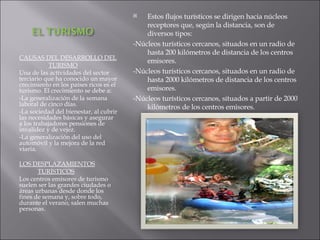CAUSAS DEL DESARROLLO DEL  TURISMO Una de las actividades del sector terciario que ha conocido un mayor crecimiento en los países ricos es el turismo. El crecimiento se debe a: -La generalización de la semana laboral de cinco días. -La sociedad del bienestar, al cubrir las necesidades básicas y asegurar a los trabajadores pensiones de invalidez y de vejez. -La generalización del uso del automóvil y la mejora de la red viaria. LOS DESPLAZAMIENTOS TURÍSTICOS Los centros emisores de turismo suelen ser las grandes ciudades o áreas urbanas desde donde los fines de semana y, sobre todo, durante el verano, salen muchas personas. Estos flujos turísticos se dirigen hacia núcleos receptores que, según la distancia, son de diversos tipos: -Núcleos turísticos cercanos, situados en un radio de hasta 200 kilómetros de distancia de los centros emisores. -Núcleos turísticos cercanos, situados en un radio de hasta 2000 kilómetros de distancia de los centros emisores. -Núcleos turísticos cercanos, situados a partir de 2000 kilómetros de los centros emisores. 