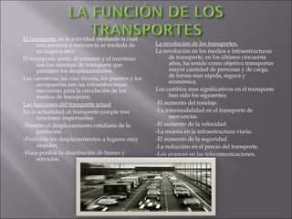 El transporte:  es la actividad mediante la cual una persona o mercancía se traslada de un lugar a otro. El transporte aéreo, el terrestre y el marítimo son los sistemas de transporte que permiten los desplazamientos. Las carreteras, las vías férreas, los puertos y los aeropuertos son las infraestructuras necesarias para la circulación de los medios de transporte. Las funciones del transporte actual En la actualidad, el transporte cumple tres funciones importantes: -Permite el desplazamiento cotidiano de la población. -Posibilita los desplazamientos a lugares muy alejados. -Hace posible la distribución de bienes y servicios. La revolución de los transportes. La revolución en los medios e infraestructuras de transporte, en los últimos cincuenta años, ha tenido como objetivo transportar mayor cantidad de personas y de carga, de forma mas rápida, segura y económica. Los cambios mas significativos en el transporte han sido los siguientes: -El aumento del tonelaje. -La intermodalidad en el transporte de mercancías. -El aumento de la velocidad. -La mejora en la infraestructura viaria. -El aumento de la seguridad. -La reducción en el precio del transporte. -Los avances en las telecomunicaciones. 