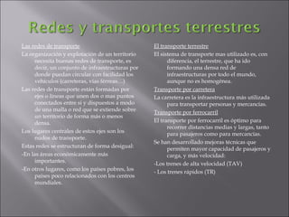 Las redes de transporte La organización y explotación de un territorio necesita buenas redes de transporte, es decir, un conjunto de infraestructuras por donde puedan circular con facilidad los vehículos (carreteras, vías férreas…) Las redes de transporte están formadas por ejes o líneas que unen dos o mas puntos conectados entre si y dispuestos a modo de una malla o red que se extiende sobre un territorio de forma más o menos densa. Los lugares centrales de estos ejes son los nudos de transporte. Estas redes se estructuran de forma desigual: -En las áreas económicamente más importantes. -En otros lugares, como los países pobres, los países poco relacionados con los centros mundiales. El transporte terrestre El sistema de transporte mas utilizado es, con diferencia, el terrestre, que ha ido formando una densa red de infraestructuras por todo el mundo, aunque no es homogénea. Transporte por carretera La carretera es la infraestructura más utilizada para transportar personas y mercancías. Transporte por ferrocarril El transporte por ferrocarril es óptimo para recorrer distancias medias y largas, tanto para pasajeros como para mercancías. Se han desarrollado mejoras técnicas que permiten mayor capacidad de pasajeros y carga, y más velocidad: -Los trenes de alta velocidad (TAV) - Los trenes rápidos (TR) 