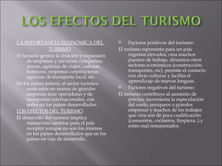LA IMPORTANCIA ECONÓMICA DEL TURISMO El turismo genera la creación y expansión de empresas y servicios: compañías aéreas, agencias de viajes, cadenas hoteleras, empresas constructoras agencias de transporte local, etc. En los países pobres, el sector turístico suele estar en manos de grandes empresas tour operadoras y de transportes internacionales, con sedes en los países desarrollados. LOS EFECTOS DEL TURISMO El desarrollo del turismo implica numerosos cambios para el país receptor aunque no son los mismos en los países desarrollados que en los países en vías de desarrollo. Factores positivos del turismo: El turismo representa para un país ingresos elevados, crea muchos puestos de trabajo, dinamiza otros sectores económicos (construcción, transportes, etc), permite el contacto con otras culturas y facilita el aprendizaje de nuevas lenguas. Factores negativos del turismo: El turismo contribuye al aumento de precios, incrementa la especulación del suelo, enriquece a grandes empresas y muchos de los trabajos que crea son de poca cualificación (camareros, cocineros, limpieza..) y están mal remunerados. 