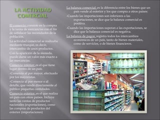 El comercio:  consiste en la compra y la venta de mercancías con el fin de satisfacer las necesidades de la población. La actividad comercial se realizaba mediante trueque, es decir, intercambio de unos productos. Con la aparición de la moneda, puede darse un valor más exacto a las mercancías. Comercio interior:  es el que tiene lugar dentro de un país. -Comercio al por mayor, efectuado por los mayoristas. -Comercio al por menor o al detalle, que vende directamente al público pequeñas cantidades. Comercio exterior:  es el que realiza un país con otros países. Incluye tanto las ventas de productos nacionales (exportaciones), como las compras de productos del exterior (importaciones) La balanza comercial:  es la diferencia entre los bienes que un país vende al exterior y los que compra a otros países: -Cuando las importaciones son inferiores a las exportaciones, se dice que la balanza comercial es positiva. -Cuando las importaciones superan a las exportaciones, se dice que la balanza comercial es negativa. La balanza de pagos:  registra todos los intercambios económicos de un país, tanto de bienes materiales, como de servicios, o de bienes financieros. 