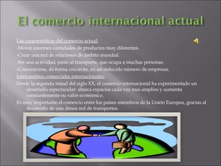Las características del comercio actual: -Mover enormes cantidades de productos muy diferentes. -Crear una red de relaciones de ámbito mundial. -Ser una actividad, junto al transporte, que ocupa a muchas personas. -Concentrarse, de forma creciente, en un reducido número de empresas. Intercambios comerciales internacionales: Desde la segunda mitad del siglo XX, el comercio internacional ha experimentado un desarrollo espectacular: abarca espacios cada vez mas amplios y aumenta constantemente su valor económico. Es muy importante el comercio entre los países miembros de la Unión Europea, gracias al desarrollo de una densa red de transportes. 