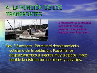 4: LA FUNCIÓN DE LOS TRANSPORTES El transporte es la actividad mediante la cual una persona o mercancía se traslada de un lugar a otro. Hay 3 funciones: Permite el desplazamiento cotidiano de la población. Posibilita los desplazamientos a lugares muy alejados. Hace posible la distribución de bienes y servicios. 