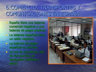 6:COMERCIO, TRANSPORTES Y COMUNICACIONES EN ESPAÑA España tiene una balanza comercial negativa y una balanza de pagos positiva: La balanza española tiene un saldo negativo. La balanza de pagos española es positiva. La red de carreteras, red de ferrocarriles, el transporte marítimo y aéreo. 