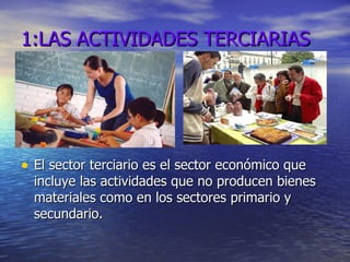 1:LAS ACTIVIDADES TERCIARIAS El sector terciario es el sector económico que incluye las actividades que no producen bienes materiales como en los sectores primario y secundario. 