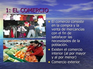 1: EL COMERCIO El comercio consiste en la compra y la venta de mercancías con el fin de satisfacer las necesidades de la población.  Existen el comercio interior (al por mayor y al por menor) Comercio exterior 