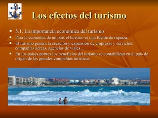 Los efectos del turismo 5.1. La importancia económica del turismo Para la economía de un país el turismo es una fuente de riqueza. El turismo genera la creación y expansión de empresas y servicios: compañías aéreas, agencias de viajes... En los países pobres los beneficios del turismo se contabilizan en el país de origen de las grandes compañías turísticas. 