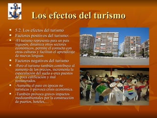 Los efectos del turismo 5.2. Los efectos del turismo Factores positivos del turismo: -El turismo representa para un país ingresos, dinamiza otros sectores económicos, permite el contacto con otras culturas y facilitan el aprendizaje de nuevas lenguas. Factores negativos del turismo -Pero el turismo también contribuye al aumento de los precios, incrementa la especulación del suelo y crea puestos de poca calificación y mal remunerados. -Aumenta el paro en épocas no turísticas y provoca crisis económica. -También provoca graves impactos medioambientales por la construcción de puertos, hoteles,… 