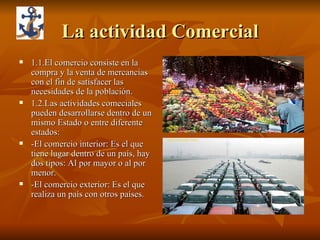 La actividad Comercial 1.1.El comercio consiste en la compra y la venta de mercancías con el fin de satisfacer las necesidades de la población. 1.2.Las actividades comeciales pueden desarrollarse dentro de un mismo Estado o entre diferente estados: -El comercio interior: Es el que tiene lugar dentro de un país, hay dos tipos: Al por mayor o al por menor. -El comercio exterior: Es el que realiza un país con otros países.  