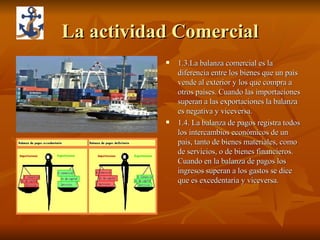 La actividad Comercial 1.3.La balanza comercial es la diferencia entre los bienes que un país vende al exterior y los que compra a otros países. Cuando las importaciones superan a las exportaciones la balanza es negativa y viceversa.  1.4. La balanza de pagos registra todos los intercambios económicos de un pais, tanto de bienes materiales, como de servicios, o de bienes financieros. Cuando en la balanza de pagos los ingresos superan a los gastos se dice que es excedentaria y viceversa. 